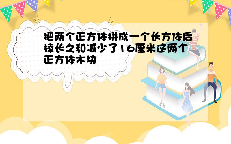 把两个正方体拼成一个长方体后棱长之和减少了16厘米这两个正方体木块