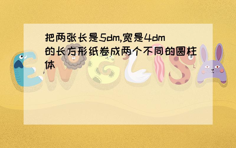 把两张长是5dm,宽是4dm的长方形纸卷成两个不同的圆柱体