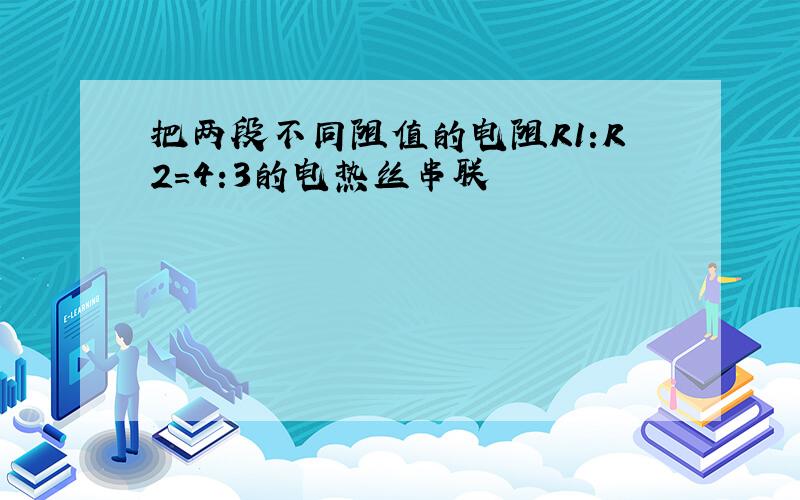 把两段不同阻值的电阻R1:R2=4:3的电热丝串联