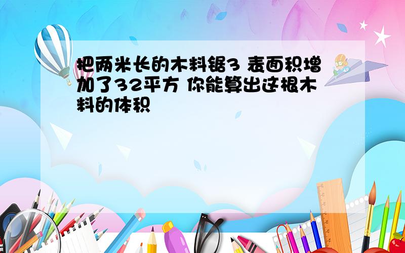 把两米长的木料锯3 表面积增加了32平方 你能算出这根木料的体积