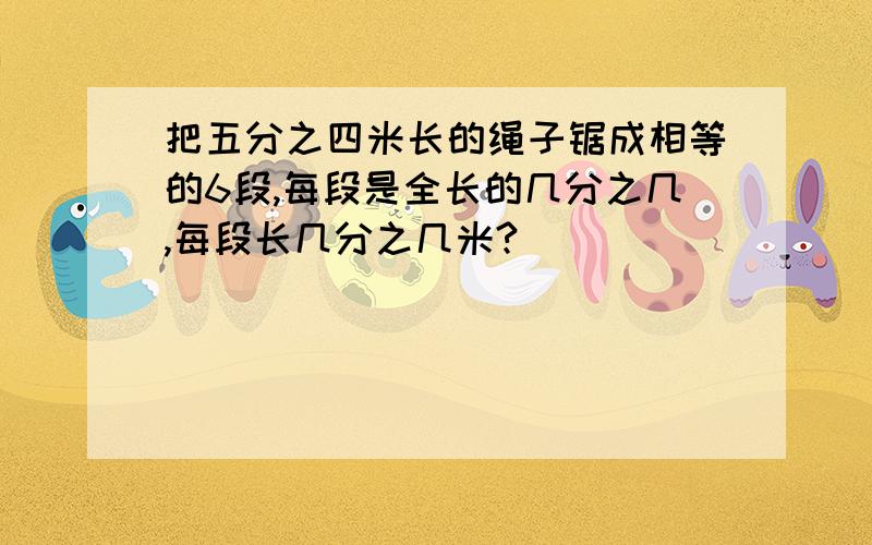 把五分之四米长的绳子锯成相等的6段,每段是全长的几分之几,每段长几分之几米?