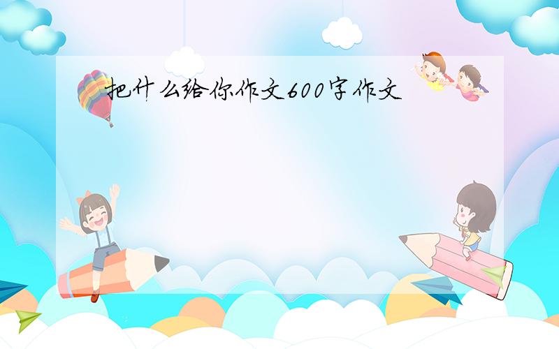 把什么给你作文600字作文