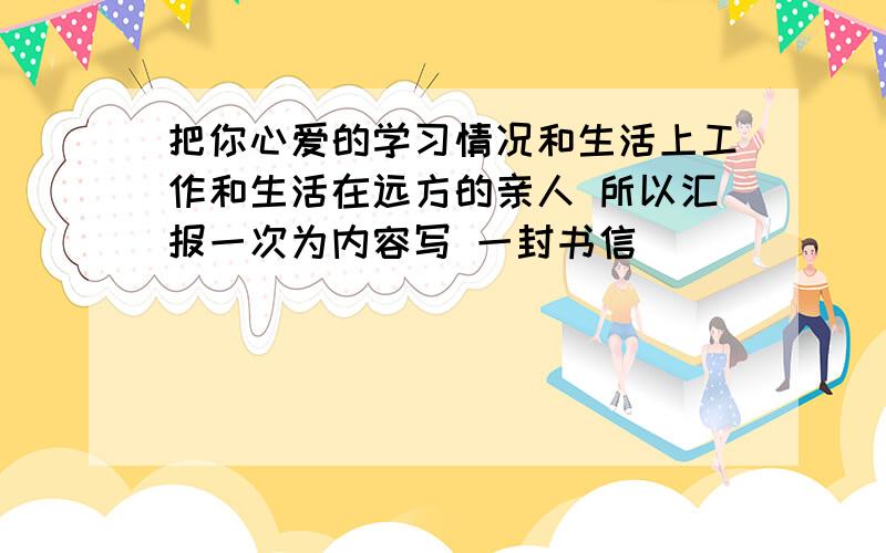 把你心爱的学习情况和生活上工作和生活在远方的亲人 所以汇报一次为内容写 一封书信