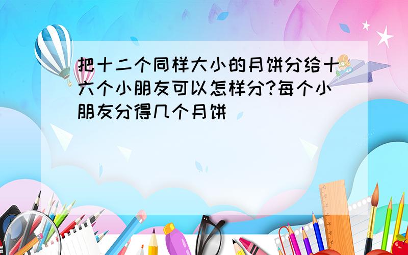 把十二个同样大小的月饼分给十六个小朋友可以怎样分?每个小朋友分得几个月饼