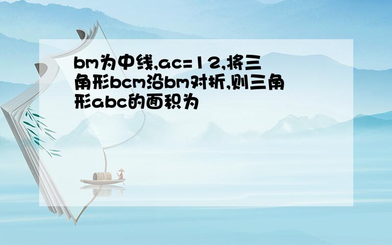 bm为中线,ac=12,将三角形bcm沿bm对折,则三角形abc的面积为