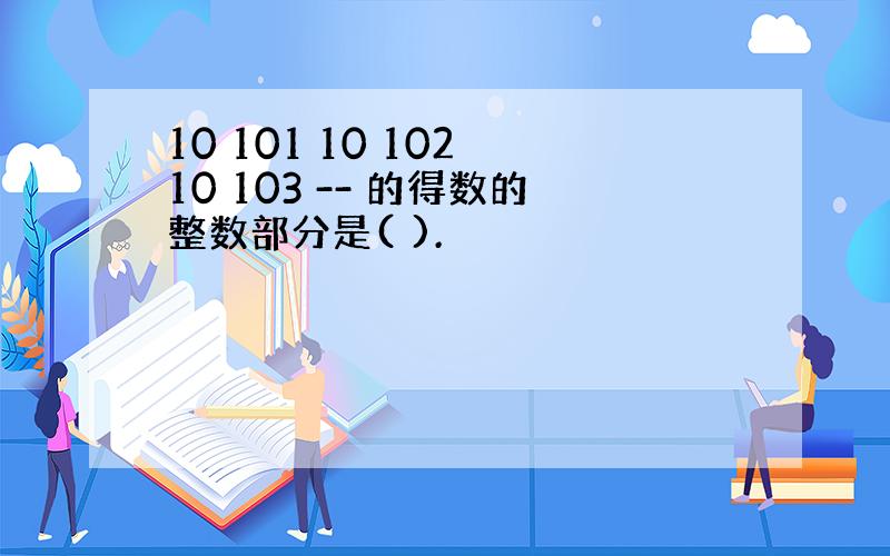 10 101 10 102 10 103 -- 的得数的整数部分是( ).