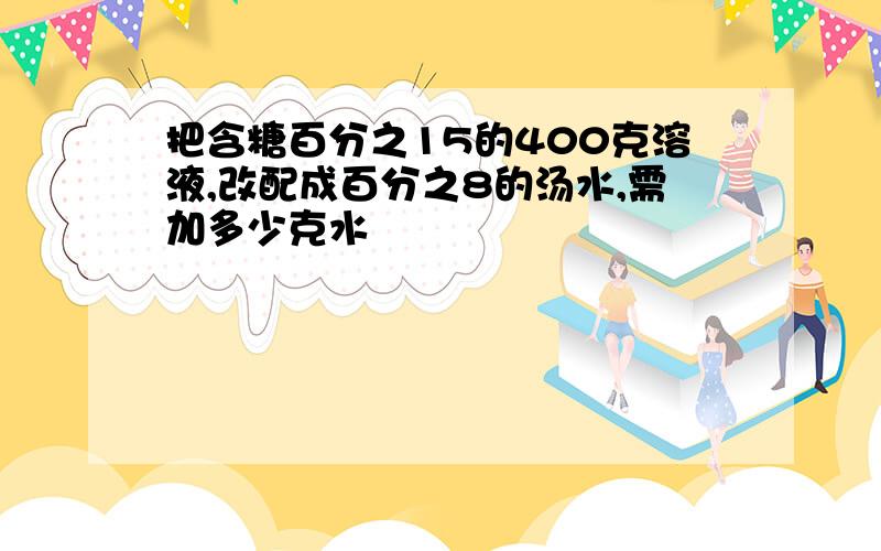 把含糖百分之15的400克溶液,改配成百分之8的汤水,需加多少克水