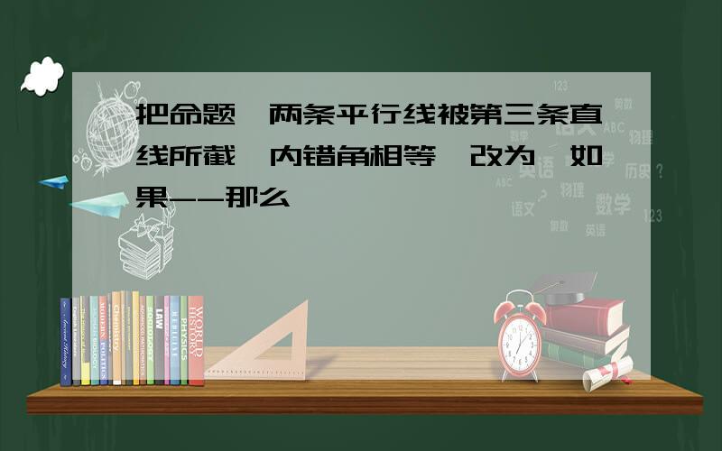 把命题"两条平行线被第三条直线所截,内错角相等"改为"如果--那么