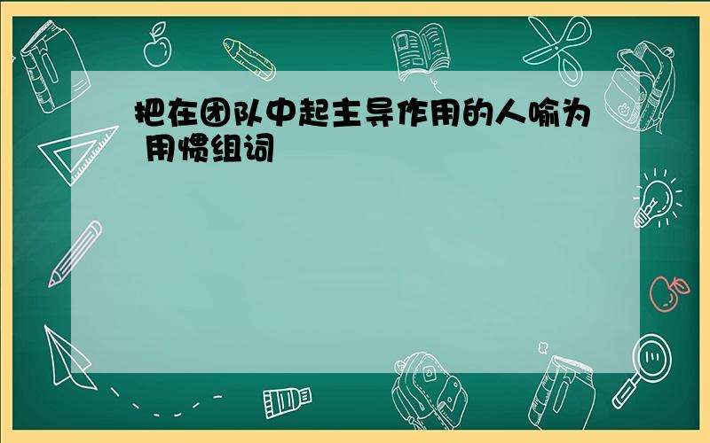 把在团队中起主导作用的人喻为 用惯组词