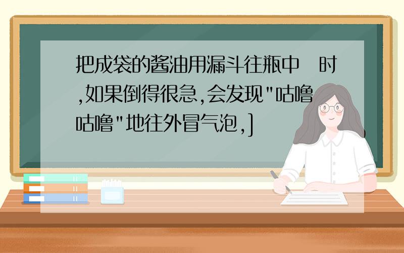 把成袋的酱油用漏斗往瓶中捯时,如果倒得很急,会发现"咕噜咕噜"地往外冒气泡,]