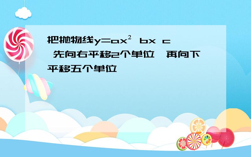 把抛物线y=ax² bx c 先向右平移2个单位,再向下平移五个单位