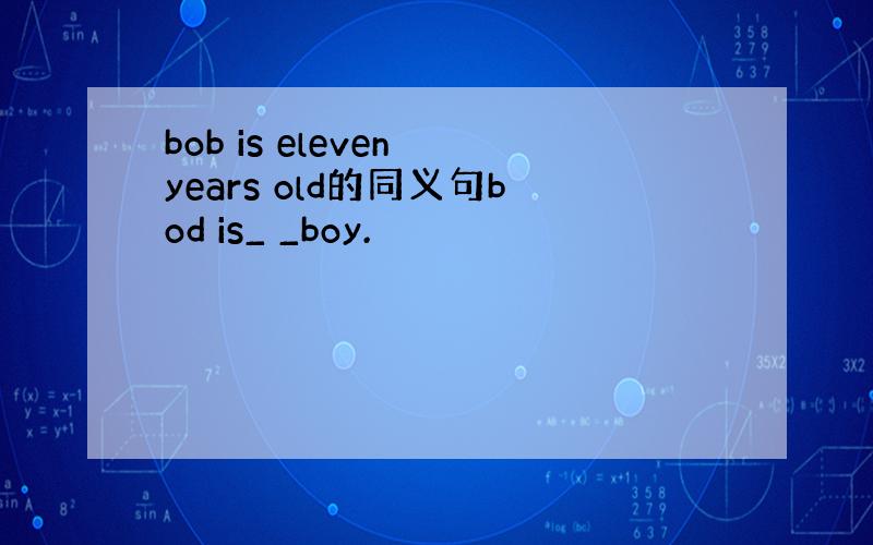 bob is eleven years old的同义句bod is_ _boy.