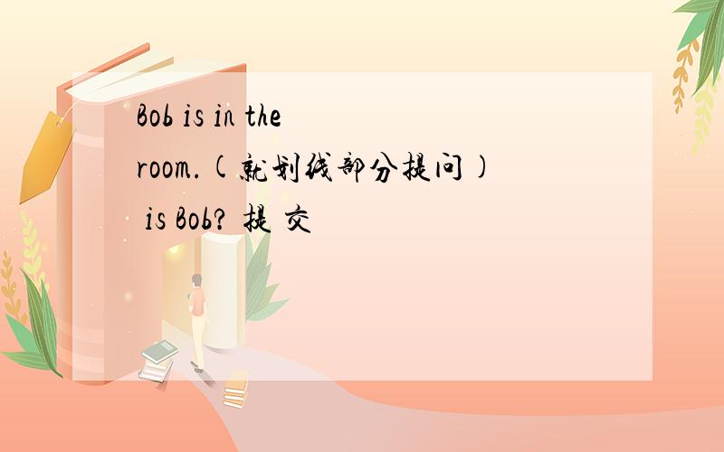 Bob is in the room.(就划线部分提问) is Bob? 提 交