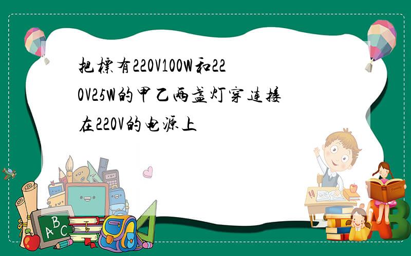 把标有220V100W和220V25W的甲乙两盏灯穿连接在220V的电源上