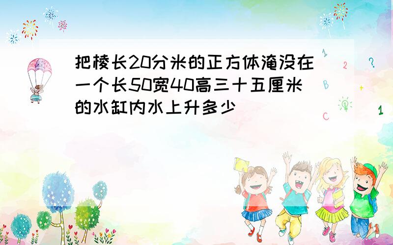 把棱长20分米的正方体淹没在一个长50宽40高三十五厘米的水缸内水上升多少