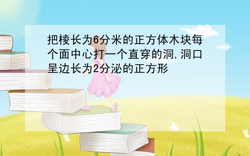 把棱长为6分米的正方体木块每个面中心打一个直穿的洞,洞口呈边长为2分泌的正方形