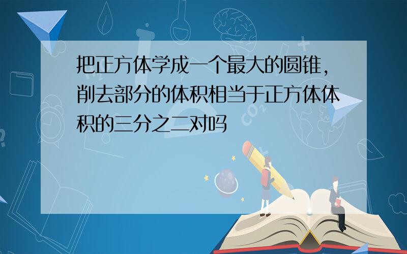 把正方体学成一个最大的圆锥,削去部分的体积相当于正方体体积的三分之二对吗