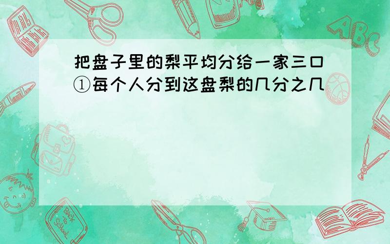 把盘子里的梨平均分给一家三口①每个人分到这盘梨的几分之几