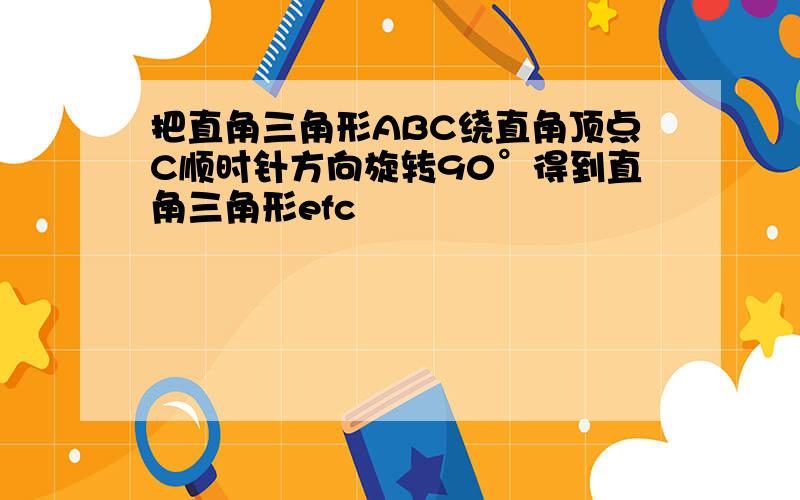 把直角三角形ABC绕直角顶点C顺时针方向旋转90°得到直角三角形efc