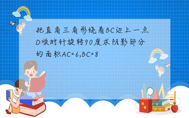 把直角三角形绕着BC边上一点D顺时针旋转90度求阴影部分的面积AC=6,BC=8