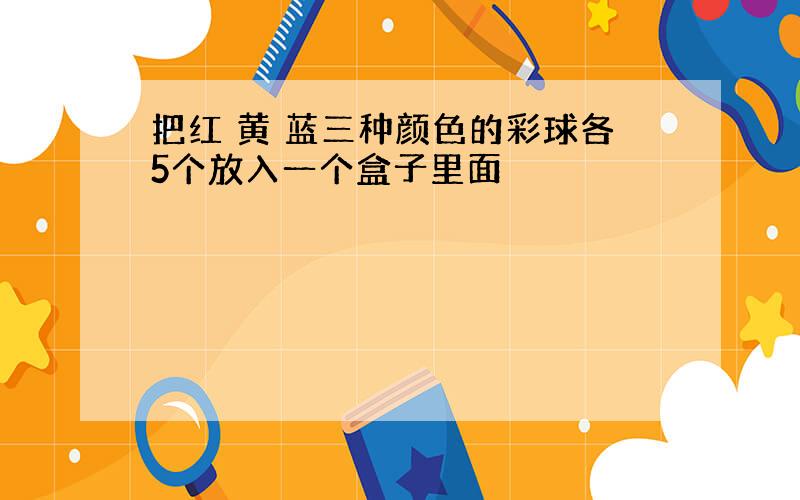 把红 黄 蓝三种颜色的彩球各5个放入一个盒子里面