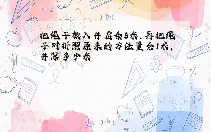 把绳子放入井底余8米,再把绳子对折照原来的方法量余1米,井深多少米