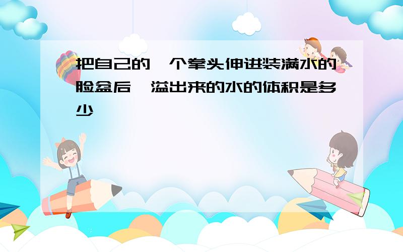 把自己的一个拳头伸进装满水的脸盆后,溢出来的水的体积是多少