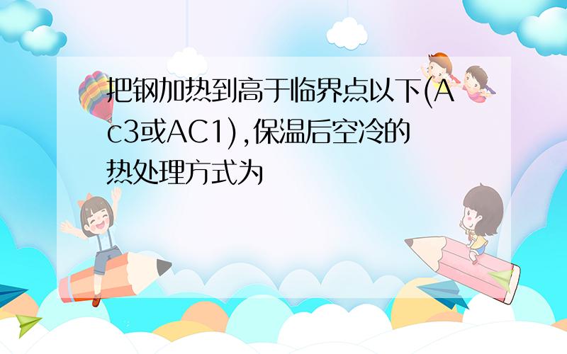 把钢加热到高于临界点以下(Ac3或AC1),保温后空冷的热处理方式为