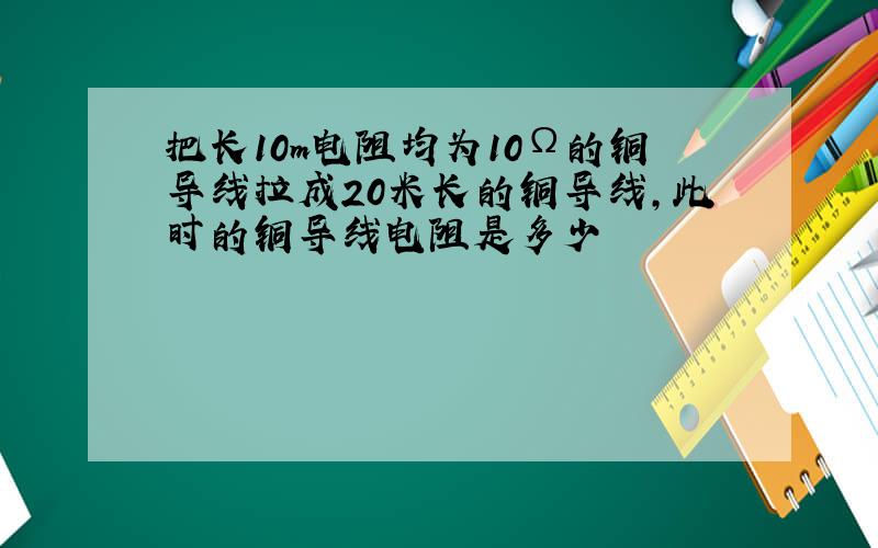 把长10m电阻均为10Ω的铜导线拉成20米长的铜导线,此时的铜导线电阻是多少