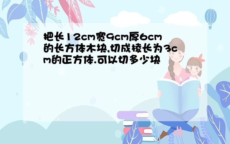 把长12cm宽9cm厚6cm的长方体木块,切成棱长为3cm的正方体.可以切多少块