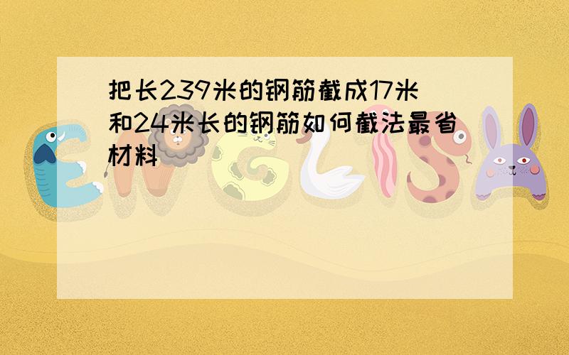 把长239米的钢筋截成17米和24米长的钢筋如何截法最省材料