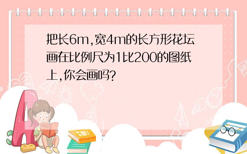 把长6m,宽4m的长方形花坛画在比例尺为1比200的图纸上,你会画吗?