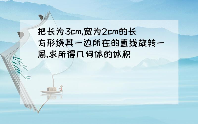 把长为3cm,宽为2cm的长方形绕其一边所在的直线旋转一周,求所得几何体的体积