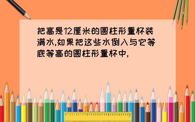 把高是12厘米的圆柱形量杯装满水,如果把这些水倒入与它等底等高的圆柱形量杯中,