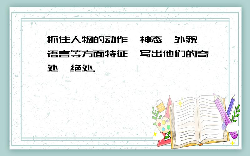 抓住人物的动作,神态,外貌,语言等方面特征,写出他们的奇处,绝处.