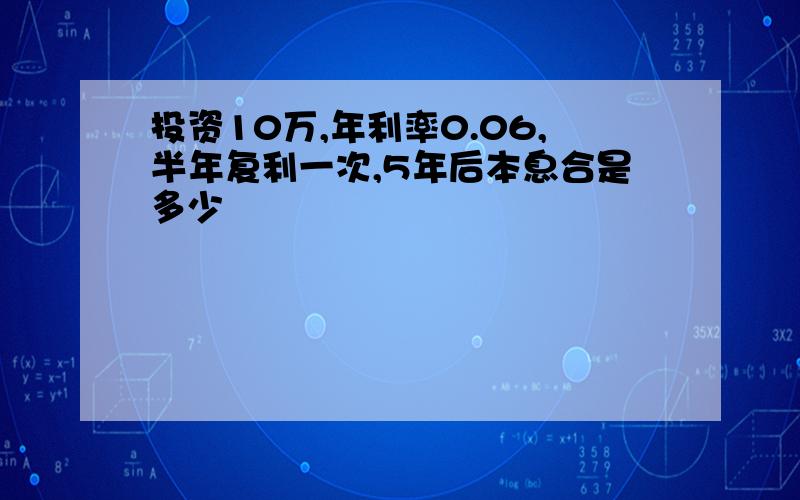 投资10万,年利率0.06,半年复利一次,5年后本息合是多少