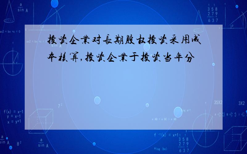 投资企业对长期股权投资采用成本核算,投资企业于投资当年分