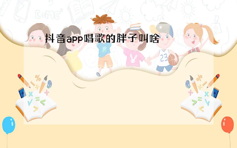 抖音app唱歌的胖子叫啥