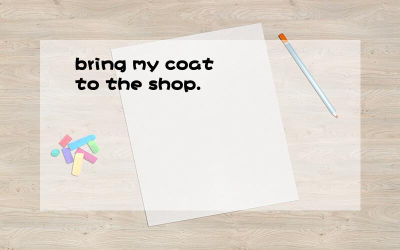 bring my coat to the shop.