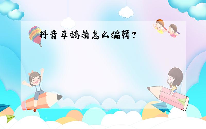 抖音草稿箱怎么编辑?