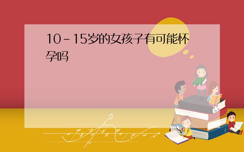 10-15岁的女孩子有可能怀孕吗