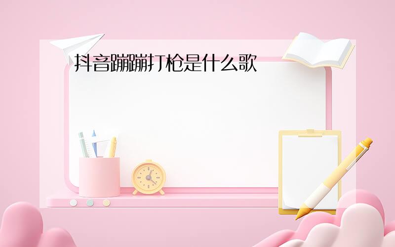 抖音蹦蹦打枪是什么歌