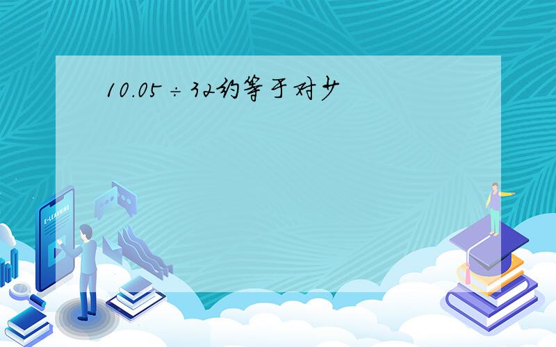 10.05÷32约等于对少