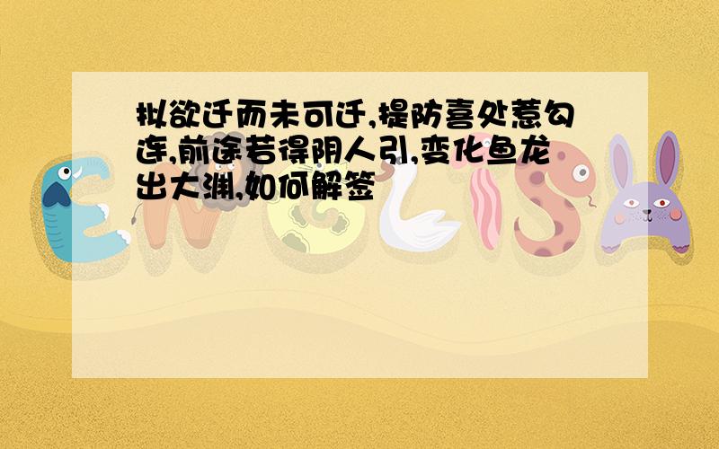 拟欲迁而未可迁,提防喜处惹勾连,前途若得阴人引,变化鱼龙出大渊,如何解签