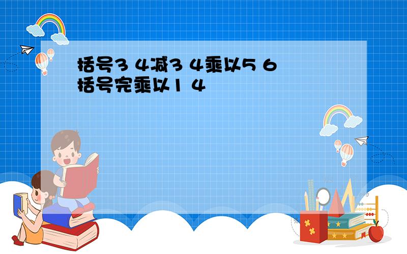 括号3 4减3 4乘以5 6括号完乘以1 4