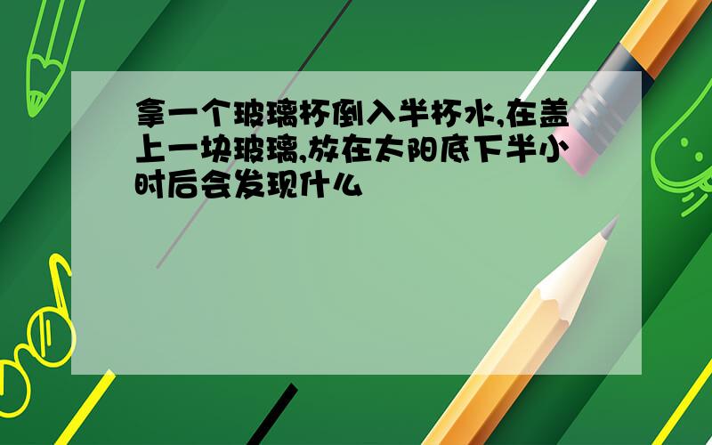 拿一个玻璃杯倒入半杯水,在盖上一块玻璃,放在太阳底下半小时后会发现什么