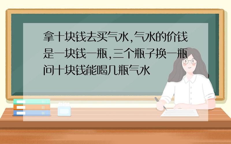 拿十块钱去买气水,气水的价钱是一块钱一瓶,三个瓶子换一瓶问十块钱能喝几瓶气水