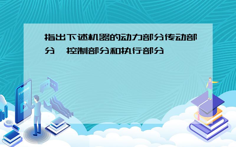 指出下述机器的动力部分传动部分,控制部分和执行部分