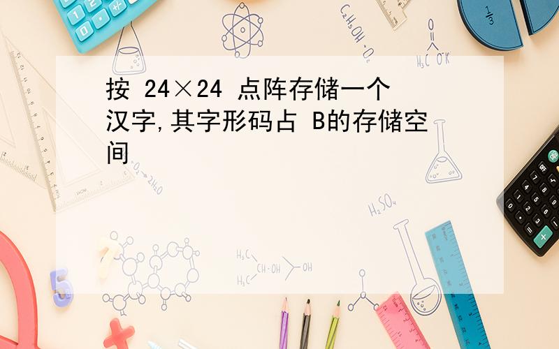 按 24×24 点阵存储一个汉字,其字形码占 B的存储空间