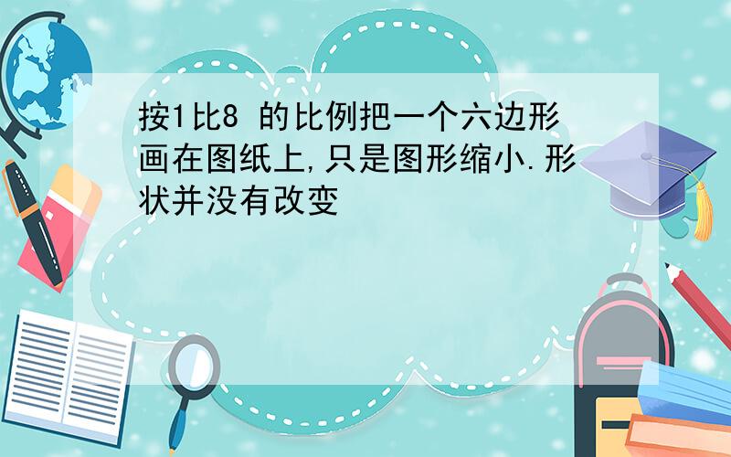 按1比8 的比例把一个六边形画在图纸上,只是图形缩小.形状并没有改变